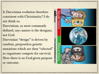 Is Darwinian evolution therefore
consistent with Christianity? I do
not think so.
Darwinism, as most commonly
defined, says nature is the designer,
not God.
Darwinian “design” is driven by
random, purposeless genetic
mutations which are then “selected”
as organisms compete for survival.
Here there is no God-given purpose
or outcome.
 