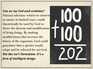 Can we say God used evolution?
Natural selection—which we observe
in nature in limited ways—could
theoretically be used by God to
direct the descent and modification
of living things. By making
modifications that increase the
fitness of the organism, God could
guarantee that a species would
adapt and be selected for survival.
But this isn’t Darwinism. It’s a
form of intelligent design.
 