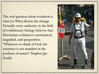 The real question about evolution is
what (or Who) directs the change.
Virtually every authority in the field
of evolutionary biology believes that
Darwinian evolution is mechanical,
unguided, and purposeless.
“Whatever we think of God, his
existence is not manifest in the
products of nature” Stephen Jay
Gould
 