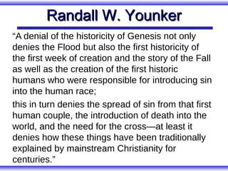 Randall W. Younker
“A denial of the historicity of Genesis not only
denies the Flood but also the first historicity of
the first week of creation and the story of the Fall
as well as the creation of the first historic
humans who were responsible for introducing sin
into the human race;
this in turn denies the spread of sin from that first
human couple, the introduction of death into the
world, and the need for the cross—at least it
denies how these things have been traditionally
explained by mainstream Christianity for
centuries.”
 