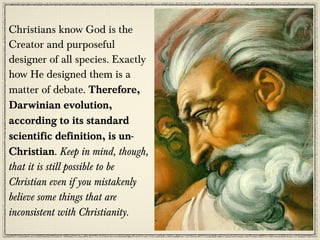 Christians know God is the
Creator and purposeful
designer of all species. Exactly
how He designed them is a
matter of debate. Therefore,
Darwinian evolution,
according to its standard
scientific definition, is un-
Christian. Keep in mind, though,
that it is still possible to be
Christian even if you mistakenly
believe some things that are
inconsistent with Christianity.
 