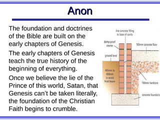 Anon
The foundation and doctrines
of the Bible are built on the
early chapters of Genesis.
The early chapters of Genesis
teach the true history of the
beginning of everything.
Once we believe the lie of the
Prince of this world, Satan, that
Genesis can’t be taken literally,
the foundation of the Christian
Faith begins to crumble.
 