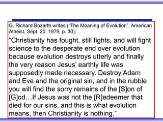 G. Richard Bozarth writes (“The Meaning of Evolution”, American
Atheist, Sept. 20, 1979, p. 30):
“Christianity has fought, still fights, and will fight
science to the desperate end over evolution
because evolution destroys utterly and finally
the very reason Jesus’ earthly life was
supposedly made necessary. Destroy Adam
and Eve and the original sin, and in the rubble
you will find the sorry remains of the [S]on of
[G]od…If Jesus was not the [R]edeemer that
died for our sins, and this is what evolution
means, then Christianity is nothing.”
 