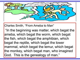 Charles Smith, “From Ameba to Man”
 “In the beginning was matter, which begat the
ameba, which begat the worm, which begat
the fish, which begat the amphibian, which
begat the reptile, which begat the lower
mammal, which begat the lemur, which begat
the monkey, which begat man, who imagined
God. This is the genealogy of man.”
 