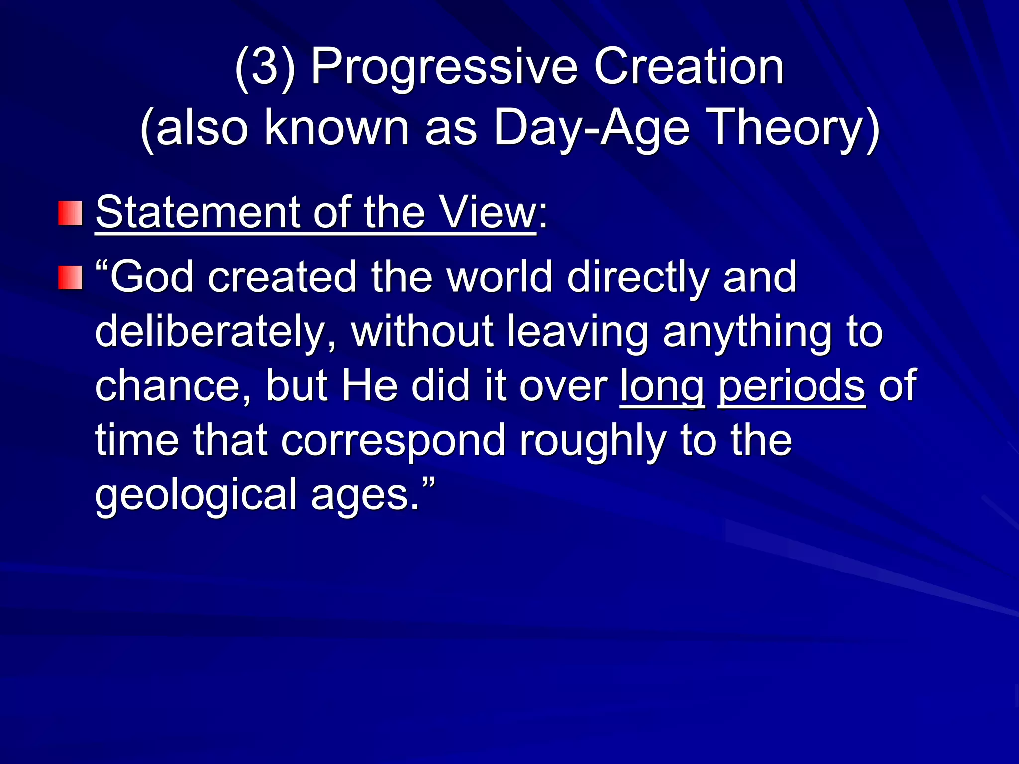 (3) Progressive Creation
(also known as Day-Age Theory)
Statement of the View:
“God created the world directly and
deliberately, without leaving anything to
chance, but He did it over long periods of
time that correspond roughly to the
geological ages.”
 