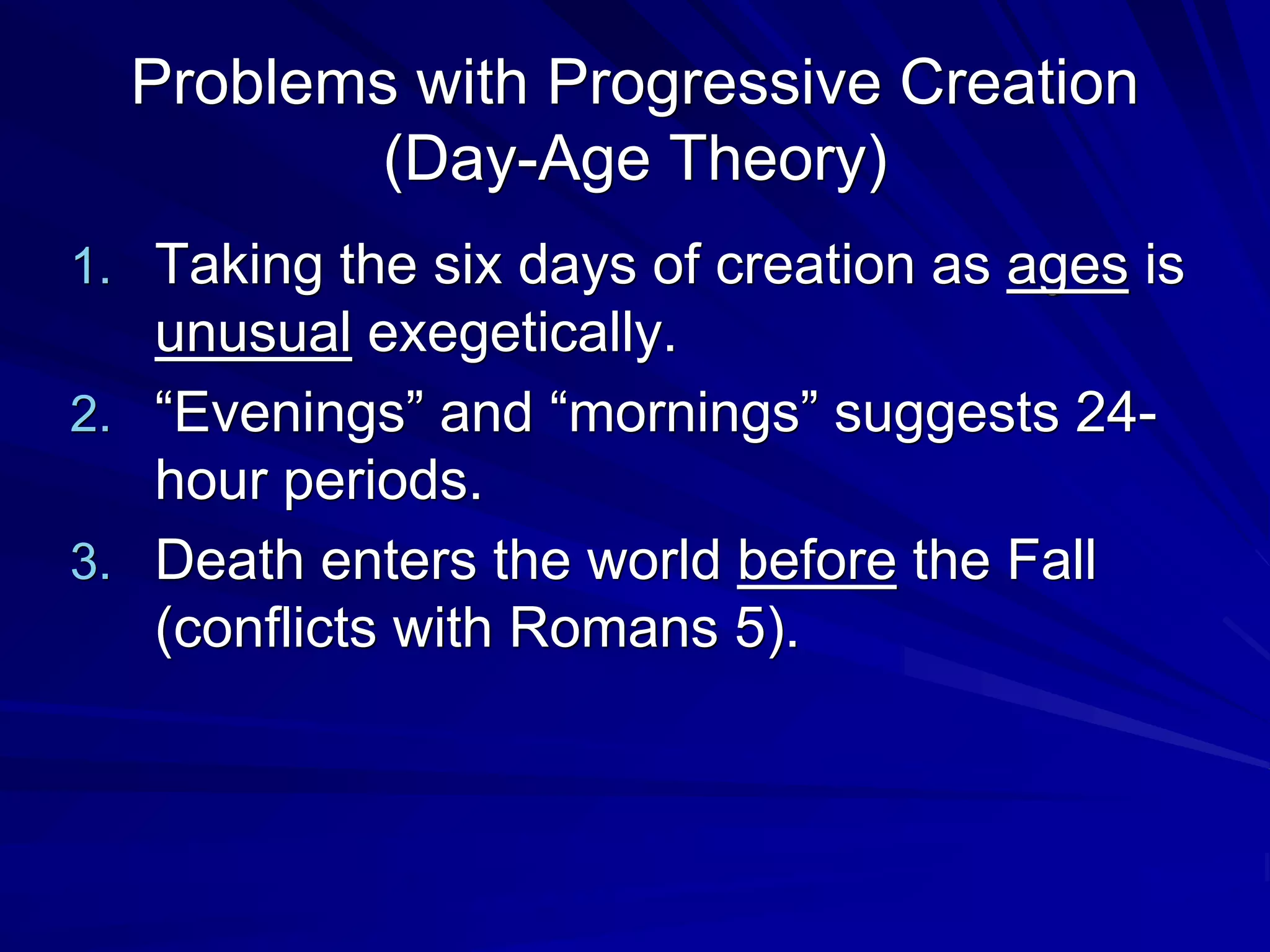 Problems with Progressive Creation
(Day-Age Theory)
1. Taking the six days of creation as ages is
unusual exegetically.
2. “Evenings” and “mornings” suggests 24-
hour periods.
3. Death enters the world before the Fall
(conflicts with Romans 5).
 