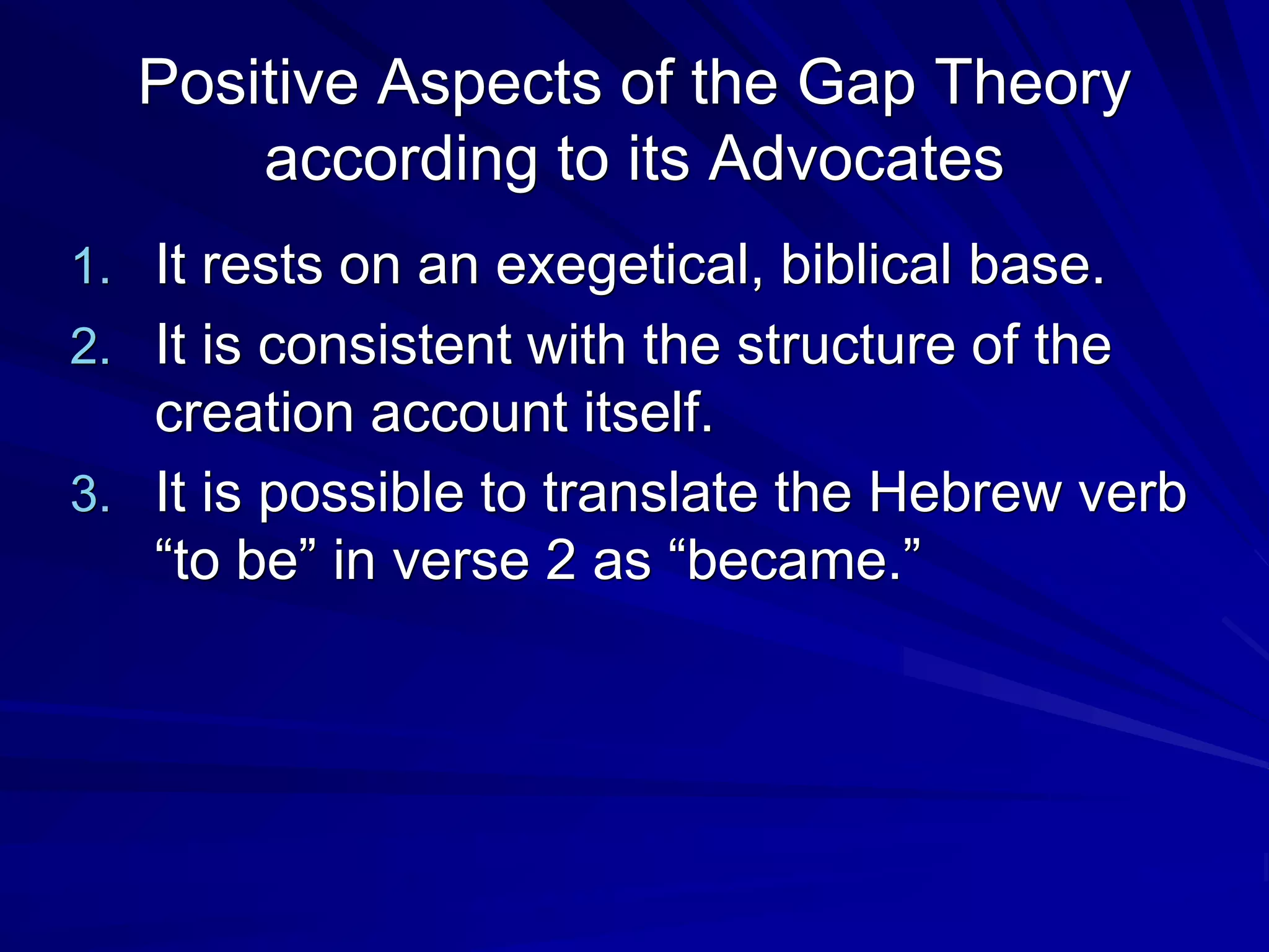 Positive Aspects of the Gap Theory
according to its Advocates
1. It rests on an exegetical, biblical base.
2. It is consistent with the structure of the
creation account itself.
3. It is possible to translate the Hebrew verb
“to be” in verse 2 as “became.”
 