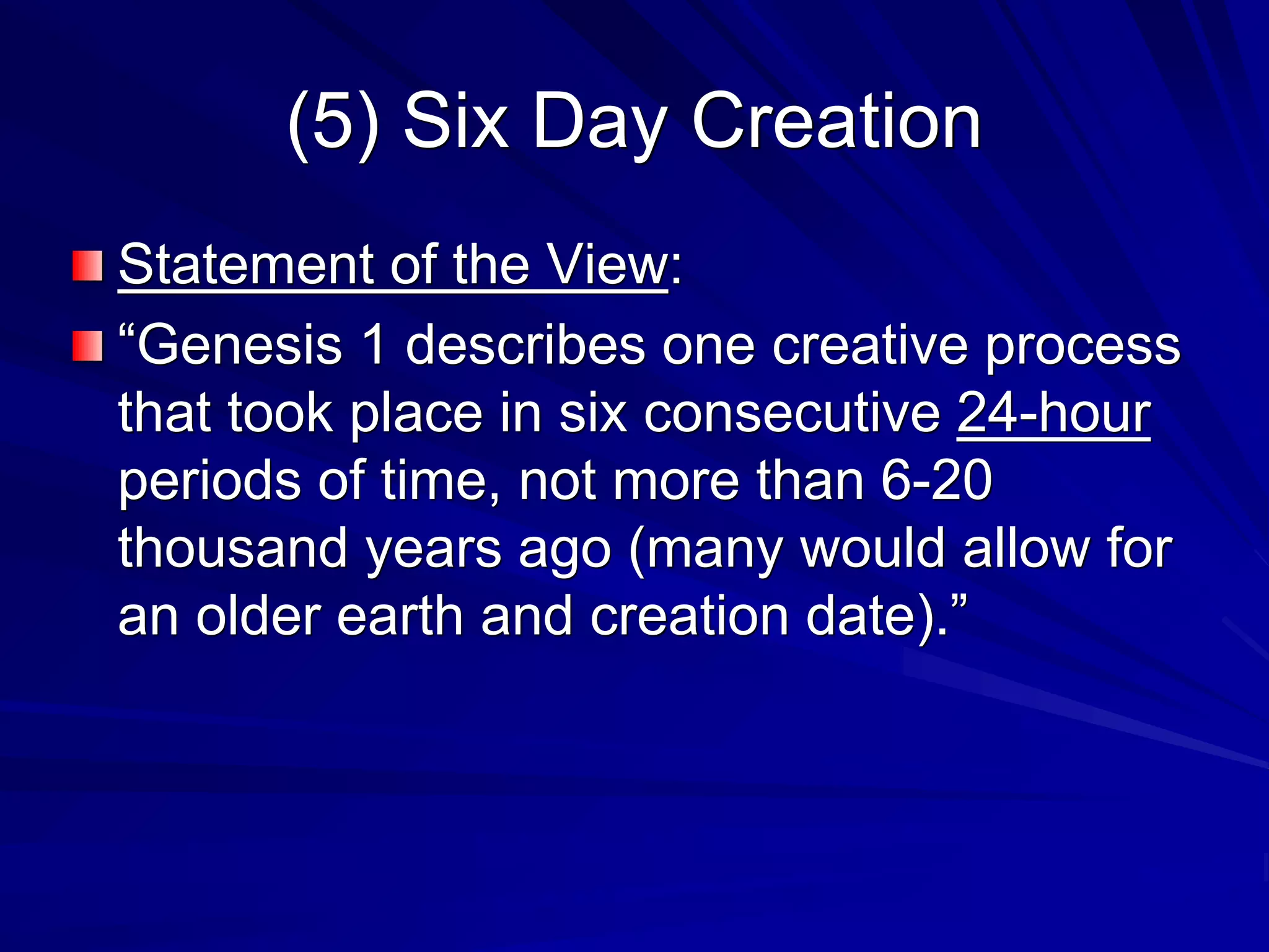 (5) Six Day Creation
Statement of the View:
“Genesis 1 describes one creative process
that took place in six consecutive 24-hour
periods of time, not more than 6-20
thousand years ago (many would allow for
an older earth and creation date).”
 