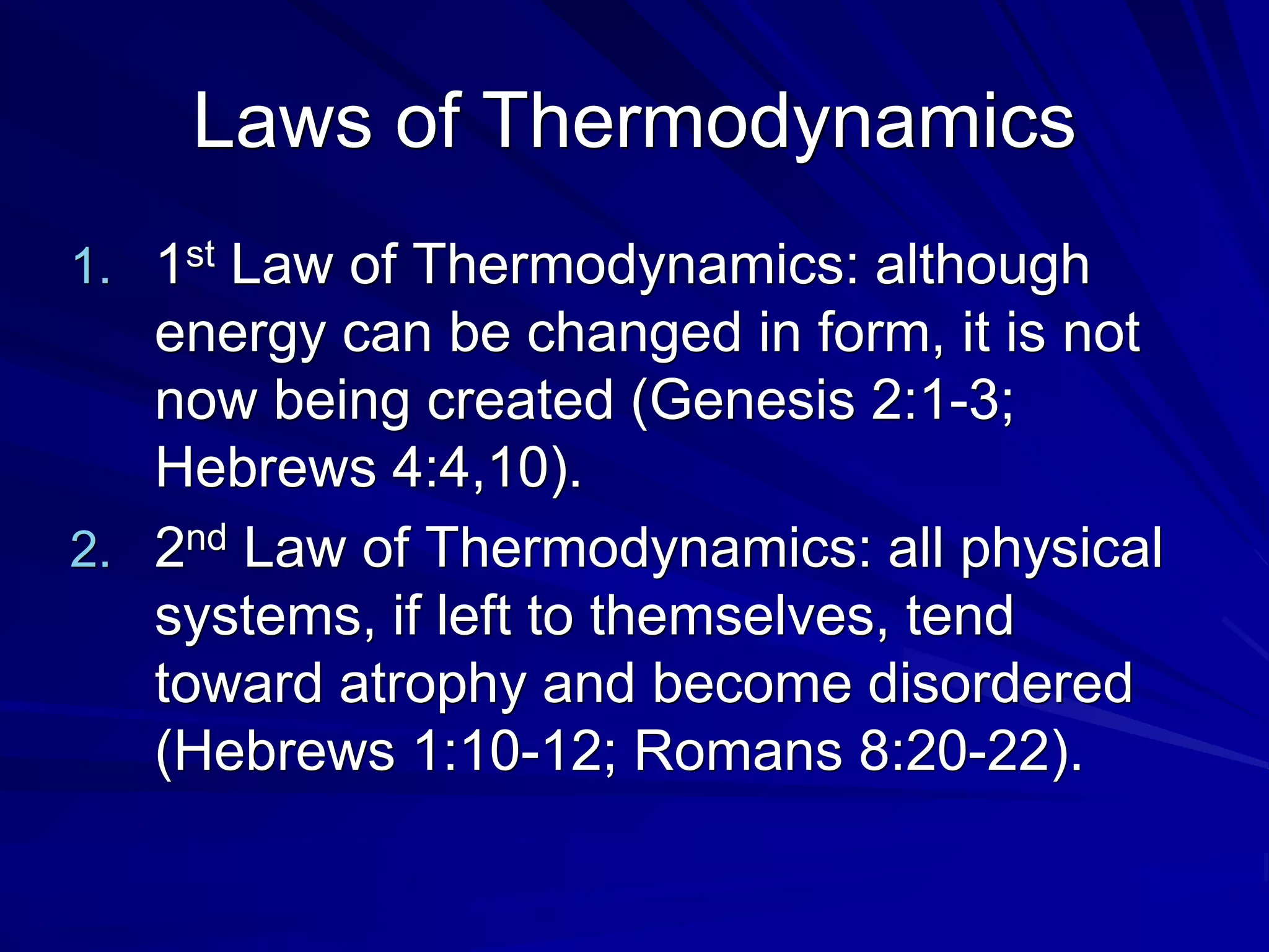 Laws of Thermodynamics
1. 1st Law of Thermodynamics: although
energy can be changed in form, it is not
now being created (Genesis 2:1-3;
Hebrews 4:4,10).
2. 2nd Law of Thermodynamics: all physical
systems, if left to themselves, tend
toward atrophy and become disordered
(Hebrews 1:10-12; Romans 8:20-22).
 