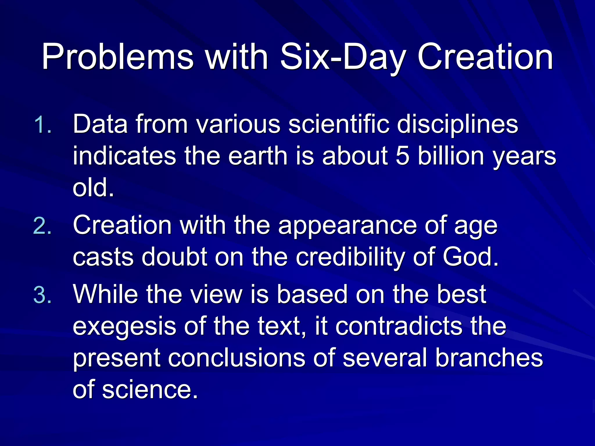 Problems with Six-Day Creation
1. Data from various scientific disciplines
indicates the earth is about 5 billion years
old.
2. Creation with the appearance of age
casts doubt on the credibility of God.
3. While the view is based on the best
exegesis of the text, it contradicts the
present conclusions of several branches
of science.
 