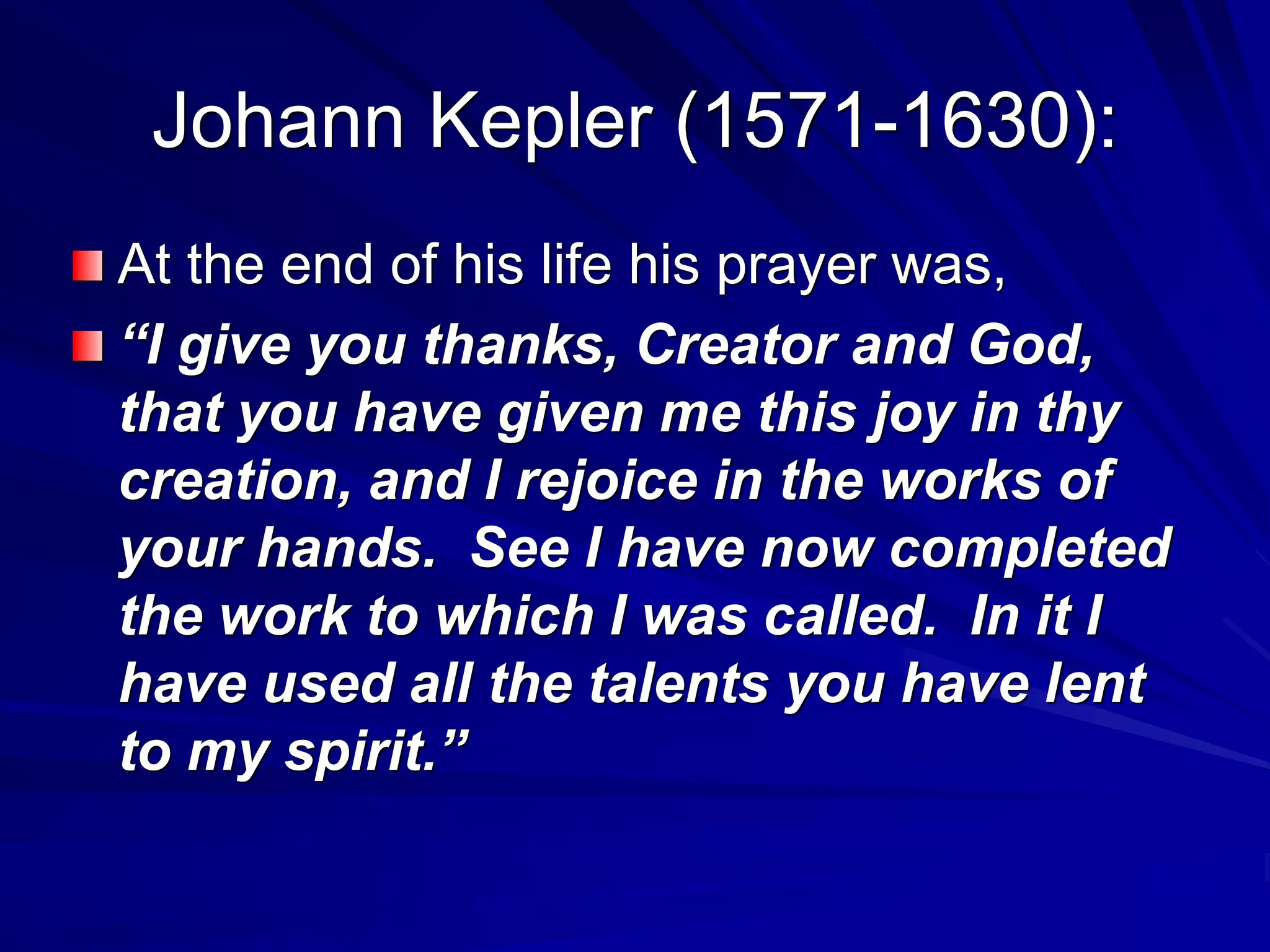 Johann Kepler (1571-1630):
At the end of his life his prayer was,
“I give you thanks, Creator and God,
that you have given me this joy in thy
creation, and I rejoice in the works of
your hands. See I have now completed
the work to which I was called. In it I
have used all the talents you have lent
to my spirit.”
 