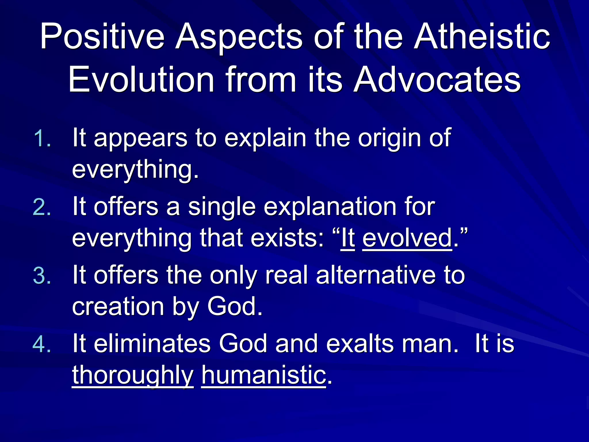 Positive Aspects of the Atheistic
Evolution from its Advocates
1. It appears to explain the origin of
everything.
2. It offers a single explanation for
everything that exists: “It evolved.”
3. It offers the only real alternative to
creation by God.
4. It eliminates God and exalts man. It is
thoroughly humanistic.
 