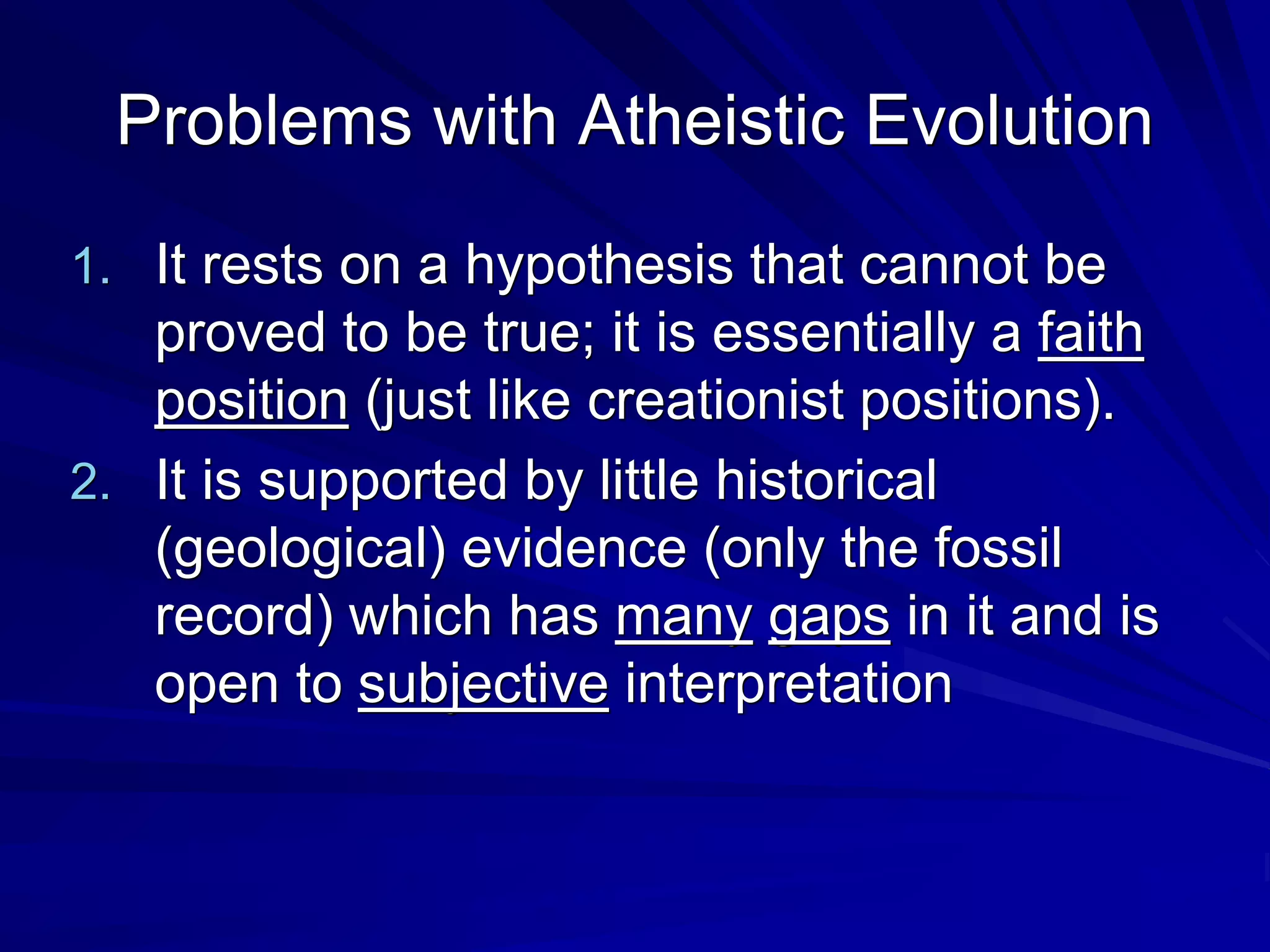 Problems with Atheistic Evolution
1. It rests on a hypothesis that cannot be
proved to be true; it is essentially a faith
position (just like creationist positions).
2. It is supported by little historical
(geological) evidence (only the fossil
record) which has many gaps in it and is
open to subjective interpretation
 