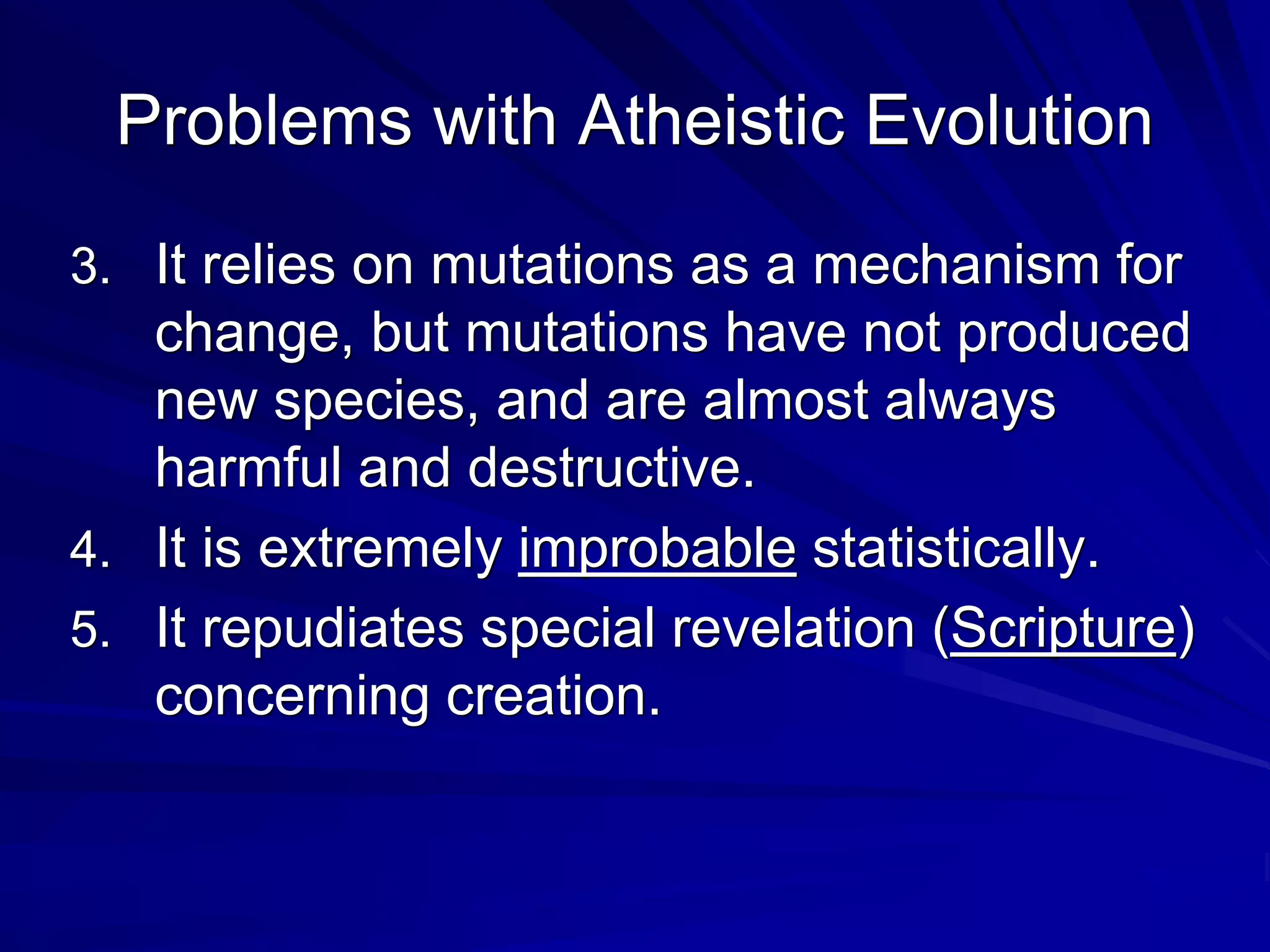 Problems with Atheistic Evolution
3. It relies on mutations as a mechanism for
change, but mutations have not produced
new species, and are almost always
harmful and destructive.
4. It is extremely improbable statistically.
5. It repudiates special revelation (Scripture)
concerning creation.
 