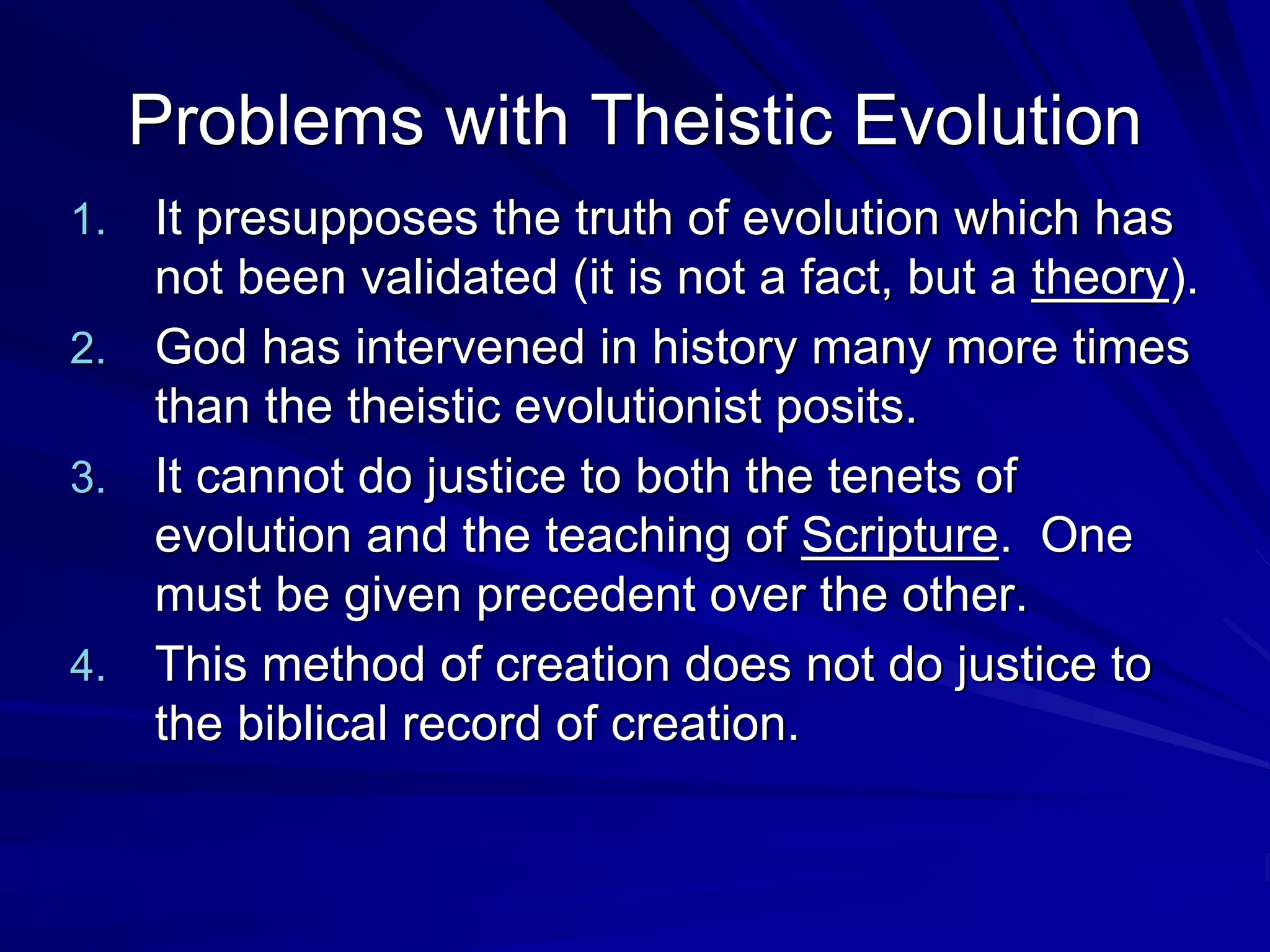 Problems with Theistic Evolution
1. It presupposes the truth of evolution which has
not been validated (it is not a fact, but a theory).
2. God has intervened in history many more times
than the theistic evolutionist posits.
3. It cannot do justice to both the tenets of
evolution and the teaching of Scripture. One
must be given precedent over the other.
4. This method of creation does not do justice to
the biblical record of creation.
 