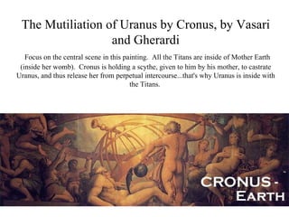 The Mutiliation of Uranus by Cronus, by Vasari
                  and Gherardi
   Focus on the central scene in this painting. All the Titans are inside of Mother Earth
 (inside her womb). Cronus is holding a scythe, given to him by his mother, to castrate
Uranus, and thus release her from perpetual intercourse...that's why Uranus is inside with
                                        the Titans.
 