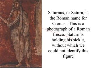 Saturnus, or Saturn, is
  the Roman name for
    Cronus. This is a
photograph of a Roman
    fresco. Saturn is
   holding his sickle,
   without which we
 could not identify this
         figure
 