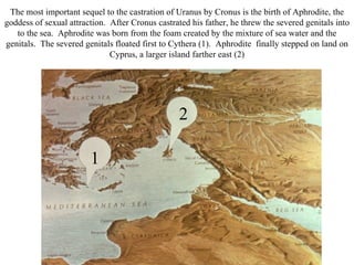 The most important sequel to the castration of Uranus by Cronus is the birth of Aphrodite, the
goddess of sexual attraction. After Cronus castrated his father, he threw the severed genitals into
   to the sea. Aphrodite was born from the foam created by the mixture of sea water and the
genitals. The severed genitals floated first to Cythera (1). Aphrodite finally stepped on land on
                              Cyprus, a larger island farther east (2)




                                                  2

                        1
 