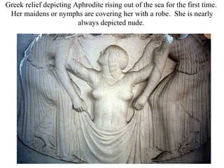 Greek relief depicting Aphrodite rising out of the sea for the first time.
 Her maidens or nymphs are covering her with a robe. She is nearly
                        always depicted nude.
 