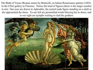 The Birth of Venus (Roman name) by Botticelli, an Italian Renaissance painter (1485).
In the Ufitzi gallery in Florence. Notice the triad of figures (three is the magic number
in art): Our eyes are drawn to Aphrodite, the central nude figure standing on a shell as
 she approached the shore. To our left are personified winds blowing her to shore, and
                   to our right are nymphs waiting to clad the goddess
 