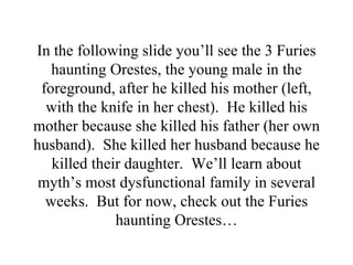 In the following slide you’ll see the 3 Furies
   haunting Orestes, the young male in the
 foreground, after he killed his mother (left,
  with the knife in her chest). He killed his
mother because she killed his father (her own
husband). She killed her husband because he
   killed their daughter. We’ll learn about
 myth’s most dysfunctional family in several
  weeks. But for now, check out the Furies
              haunting Orestes…
 