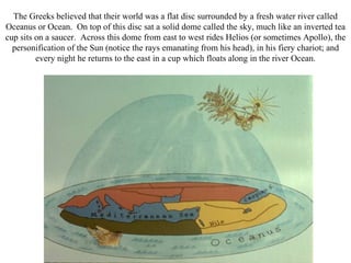 The Greeks believed that their world was a flat disc surrounded by a fresh water river called
Oceanus or Ocean. On top of this disc sat a solid dome called the sky, much like an inverted tea
cup sits on a saucer. Across this dome from east to west rides Helios (or sometimes Apollo), the
  personification of the Sun (notice the rays emanating from his head), in his fiery chariot; and
         every night he returns to the east in a cup which floats along in the river Ocean.
 