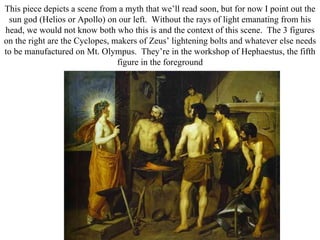 This piece depicts a scene from a myth that we’ll read soon, but for now I point out the
 sun god (Helios or Apollo) on our left. Without the rays of light emanating from his
head, we would not know both who this is and the context of this scene. The 3 figures
on the right are the Cyclopes, makers of Zeus’ lightening bolts and whatever else needs
to be manufactured on Mt. Olympus. They’re in the workshop of Hephaestus, the fifth
                                figure in the foreground
 