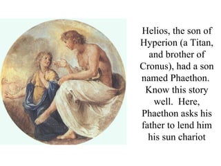 Helios, the son of
Hyperion (a Titan,
  and brother of
Cronus), had a son
named Phaethon.
 Know this story
   well. Here,
Phaethon asks his
father to lend him
  his sun chariot
 