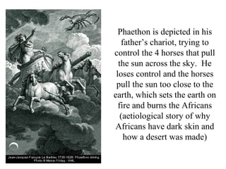 Phaethon is depicted in his
   father’s chariot, trying to
control the 4 horses that pull
  the sun across the sky. He
 loses control and the horses
 pull the sun too close to the
earth, which sets the earth on
  fire and burns the Africans
   (aetiological story of why
Africans have dark skin and
    how a desert was made)
 