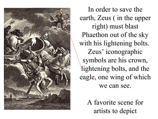 In order to save the
earth, Zeus ( in the upper
     right) must blast
 Phaethon out of the sky
with his lightening bolts.
   Zeus’ iconographic
 symbols are his crown,
lightening bolts, and the
eagle, one wing of which
        we can see.

  A favorite scene for
    artists to depict
 