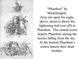 “Phaethon” by
        Michelangelo.
  Zeus sits upon his eagle,
 above, about to throw his
 lightening bolt (cut off) at
Phaethon. The central scene
depicts Phaethon among the
horses falling from the sky.
 At the bottom Phaethon’s
  sisters lament their dead
            brother.
 