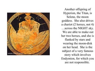 Another offspring of
  Hyperion, the Titan, is
     Selene, the moon
goddess. She also drives
a chariot (2 horses, not 4)
…across the NIGHT sky.
 We are able to make out
her two horses, and she is
   flanked by stars and
 wearing the moon-disk
 on her head. She is the
subject of a very famous
   story which involves
Endymion, for which you
   are not responsible.
 