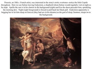 Poussin, an 18th c. French artist, was interested in the story's erotic overtones--notice the little Cupids
throughout. Here we see Selene leaving Endymion, a shepherd whom Selene would regularly visit at night as
he slept. Apollo the sun is in his chariot in the background (right) and Eos the dawn precedes him, sprinkling
   the morning dew. Night (right foreground) is forced to pull back her black pall. Endymion apparently is
 begging her to let him sleep on forever (they had sex in his dreams) as the god of sleep, Somnus, sleeps on in
                                                 the background.
 