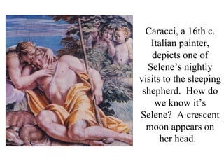 Caracci, a 16th c.
   Italian painter,
   depicts one of
  Selene’s nightly
visits to the sleeping
 shepherd. How do
    we know it’s
Selene? A crescent
  moon appears on
      her head.
 