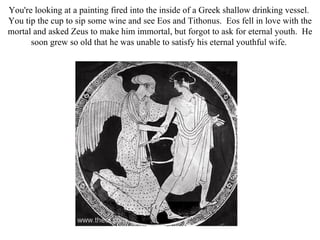 You're looking at a painting fired into the inside of a Greek shallow drinking vessel.
You tip the cup to sip some wine and see Eos and Tithonus. Eos fell in love with the
mortal and asked Zeus to make him immortal, but forgot to ask for eternal youth. He
      soon grew so old that he was unable to satisfy his eternal youthful wife.
 