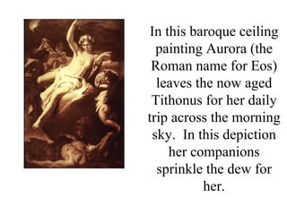 In this baroque ceiling
  painting Aurora (the
 Roman name for Eos)
  leaves the now aged
 Tithonus for her daily
trip across the morning
 sky. In this depiction
     her companions
  sprinkle the dew for
           her.
 