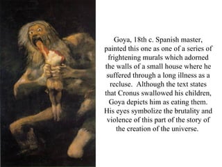 Goya, 18th c. Spanish master,
painted this one as one of a series of
 frightening murals which adorned
the walls of a small house where he
 suffered through a long illness as a
  recluse. Although the text states
that Cronus swallowed his children,
  Goya depicts him as eating them.
His eyes symbolize the brutality and
 violence of this part of the story of
    the creation of the universe.
 