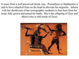 A scene from a well preserved Greek vase. Prometheus or Hephaestus is
said to have whacked Zeus on the head to alleviate his migraine. Athena
 with her shield (one of her iconographic symbols) is then born from his
head, fully grown and armed for battle. She is the offspring of Zeus and
                    Metis (who is still inside of Zeus)
 