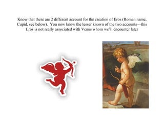 Know that there are 2 different account for the creation of Eros (Roman name,
Cupid, see below). You now know the lesser known of the two accounts—this
    Eros is not really associated with Venus whom we’ll encounter later
 