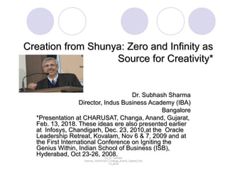 Creation from Shunya: Zero and Infinity asCreation from Shunya: Zero and Infinity as
Source for Creativity*Source for Creativity*
Dr. Subhash SharmaDr. Subhash Sharma
Director, Indus Business Academy (IBA)Director, Indus Business Academy (IBA)
BangaloreBangalore
*Presentation at CHARUSAT, Changa, Anand, Gujarat,*Presentation at CHARUSAT, Changa, Anand, Gujarat,
Feb. 13, 2018. These ideas ere also presented earlierFeb. 13, 2018. These ideas ere also presented earlier
at Infosys, Chandigarh, Dec. 23, 2010,at the Oracleat Infosys, Chandigarh, Dec. 23, 2010,at the Oracle
Leadership Retreat, Kovalam, Nov 6 & 7, 2009 and atLeadership Retreat, Kovalam, Nov 6 & 7, 2009 and at
the First International Conference on Igniting thethe First International Conference on Igniting the
Genius Within, Indian School of Business (ISB),Genius Within, Indian School of Business (ISB),
Hyderabad, Oct 23-26, 2008.Hyderabad, Oct 23-26, 2008.(C) Dr. Subhash(C) Dr. Subhash
Sharma_CHARUSAT_Changa_Anand_Gujarat_Feb.Sharma_CHARUSAT_Changa_Anand_Gujarat_Feb.
13_201813_2018
 