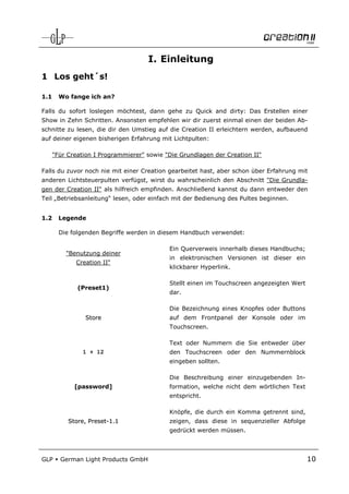 I. Einleitung
1 Los geht´s!

1.1     Wo fange ich an?

Falls du sofort loslegen möchtest, dann gehe zu Quick and dirty: Das Erstellen einer
Show in Zehn Schritten. Ansonsten empfehlen wir dir zuerst einmal einen der beiden Ab-
schnitte zu lesen, die dir den Umstieg auf die Creation II erleichtern werden, aufbauend
auf deiner eigenen bisherigen Erfahrung mit Lichtpulten:

      "Für Creation I Programmierer" sowie "Die Grundlagen der Creation II"

Falls du zuvor noch nie mit einer Creation gearbeitet hast, aber schon über Erfahrung mit
anderen Lichtsteuerpulten verfügst, wirst du wahrscheinlich den Abschnitt "Die Grundla-
gen der Creation II" als hilfreich empfinden. Anschließend kannst du dann entweder den
Teil „Betriebsanleitung“ lesen, oder einfach mit der Bedienung des Pultes beginnen.


1.2     Legende

        Die folgenden Begriffe werden in diesem Handbuch verwendet:

                                            Ein Querverweis innerhalb dieses Handbuchs;
          "Benutzung deiner
                                            in elektronischen Versionen ist dieser ein
             Creation II"
                                            klickbarer Hyperlink.

                                            Stellt einen im Touchscreen angezeigten Wert
              (Preset1)
                                            dar.

                                            Die Bezeichnung eines Knopfes oder Buttons
                Store                       auf dem Frontpanel der Konsole oder im
                                            Touchscreen.

                                            Text oder Nummern die Sie entweder über
                1 + 12                      den Touchscreen oder den Nummernblock
                                            eingeben sollten.

                                            Die Beschreibung einer einzugebenden In-
             [password]                     formation, welche nicht dem wörtlichen Text
                                            entspricht.

                                            Knöpfe, die durch ein Komma getrennt sind,
           Store, Preset-1.1                zeigen, dass diese in sequenzieller Abfolge
                                            gedrückt werden müssen.



GLP     German Light Products GmbH                                                         10
 