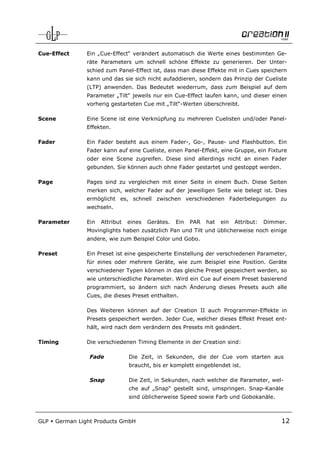 Cue-Effect        Ein „Cue-Effect“ verändert automatisch die Werte eines bestimmten Ge-
                  räte Parameters um schnell schöne Effekte zu generieren. Der Unter-
                  schied zum Panel-Effect ist, dass man diese Effekte mit in Cues speichern
                  kann und das sie sich nicht aufaddieren, sondern das Prinzip der Cueliste
                  (LTP) anwenden. Das Bedeutet wiederrum, dass zum Beispiel auf dem
                  Parameter „Tilt“ jeweils nur ein Cue-Effect laufen kann, und dieser einen
                  vorherig gestarteten Cue mit „Tilt“-Werten überschreibt.

Scene             Eine Scene ist eine Verknüpfung zu mehreren Cuelisten und/oder Panel-
                  Effekten.

Fader             Ein Fader besteht aus einem Fader-, Go-, Pause- und Flashbutton. Ein
                  Fader kann auf eine Cueliste, einen Panel-Effekt, eine Gruppe, ein Fixture
                  oder eine Scene zugreifen. Diese sind allerdings nicht an einen Fader
                  gebunden. Sie können auch ohne Fader gestartet und gestoppt werden.

Page              Pages sind zu vergleichen mit einer Seite in einem Buch. Diese Seiten
                  merken sich, welcher Fader auf der jeweiligen Seite wie belegt ist. Dies
                  ermöglicht es, schnell zwischen verschiedenen Faderbelegungen zu
                  wechseln.

Parameter         Ein   Attribut   eines   Gerätes.   Ein   PAR   hat   ein   Attribut:   Dimmer.
                  Movinglights haben zusätzlich Pan und Tilt und üblicherweise noch einige
                  andere, wie zum Beispiel Color und Gobo.

Preset            Ein Preset ist eine gespeicherte Einstellung der verschiedenen Parameter,
                  für eines oder mehrere Geräte, wie zum Beispiel eine Position. Geräte
                  verschiedener Typen können in das gleiche Preset gespeichert werden, so
                  wie unterschiedliche Parameter. Wird ein Cue auf einem Preset basierend
                  programmiert, so ändern sich nach Änderung dieses Presets auch alle
                  Cues, die dieses Preset enthalten.

                  Des Weiteren können auf der Creation II auch Programmer-Effekte in
                  Presets gespeichert werden. Jeder Cue, welcher dieses Effekt Preset ent-
                  hält, wird nach dem verändern des Presets mit geändert.

Timing            Die verschiedenen Timing Elemente in der Creation sind:

                   Fade            Die Zeit, in Sekunden, die der Cue vom starten aus
                                   braucht, bis er komplett eingeblendet ist.

                   Snap            Die Zeit, in Sekunden, nach welcher die Parameter, wel-
                                   che auf „Snap“ gestellt sind, umspringen. Snap-Kanäle
                                   sind üblicherweise Speed sowie Farb und Gobokanäle.



GLP     German Light Products GmbH                                                             12
 