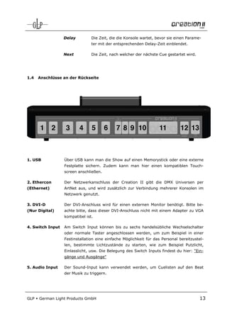 Delay         Die Zeit, die die Konsole wartet, bevor sie einen Parame-
                                ter mit der entsprechenden Delay-Zeit einblendet.

                  Next          Die Zeit, nach welcher der nächste Cue gestartet wird.




1.4   Anschlüsse an der Rückseite




1. USB            Über USB kann man die Show auf einen Memorystick oder eine externe
                  Festplatte sichern. Zudem kann man hier einen kompatiblen Touch-
                  screen anschließen.

2. Ethercon       Der Netzwerkanschluss der Creation II gibt die DMX Universen per
(Ethernet)        ArtNet aus, und wird zusätzlich zur Verbindung mehrerer Konsolen im
                  Netzwerk genutzt.

3. DVI-D          Der DVI-Anschluss wird für einen externen Monitor benötigt. Bitte be-
(Nur Digital)     achte bitte, dass dieser DVI-Anschluss nicht mit einem Adapter zu VGA
                  kompatibel ist.

4. Switch Input   Am Switch Input können bis zu sechs handelsübliche Wechselschalter
                  oder normale Taster angeschlossen werden, um zum Beispiel in einer
                  Festinstallation eine einfache Möglichkeit für das Personal bereitzustel-
                  len, bestimmte Lichtzustände zu starten, wie zum Beispiel Putzlicht,
                  Einlasslicht, usw. Die Belegung des Switch Inputs findest du hier: "Ein-
                  gänge und Ausgänge"

5. Audio Input    Der Sound-Input kann verwendet werden, um Cuelisten auf den Beat
                  der Musik zu triggern.




GLP   German Light Products GmbH                                                         13
 