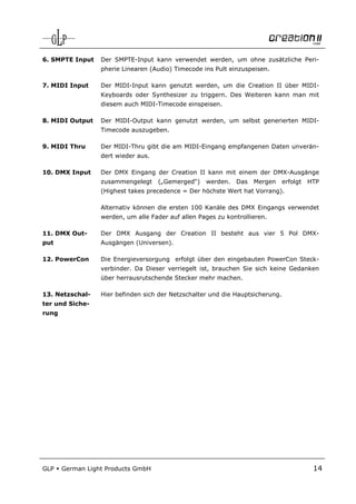 6. SMPTE Input    Der SMPTE-Input kann verwendet werden, um ohne zusätzliche Peri-
                  pherie Linearen (Audio) Timecode ins Pult einzuspeisen.

7. MIDI Input     Der MIDI-Input kann genutzt werden, um die Creation II über MIDI-
                  Keyboards oder Synthesizer zu triggern. Des Weiteren kann man mit
                  diesem auch MIDI-Timecode einspeisen.

8. MIDI Output    Der MIDI-Output kann genutzt werden, um selbst generierten MIDI-
                  Timecode auszugeben.

9. MIDI Thru      Der MIDI-Thru gibt die am MIDI-Eingang empfangenen Daten unverän-
                  dert wieder aus.

10. DMX Input     Der DMX Eingang der Creation II kann mit einem der DMX-Ausgänge
                  zusammengelegt     („Gemerged“)   werden.   Das   Mergen      erfolgt   HTP
                  (Highest takes precedence = Der höchste Wert hat Vorrang).

                  Alternativ können die ersten 100 Kanäle des DMX Eingangs verwendet
                  werden, um alle Fader auf allen Pages zu kontrollieren.

11. DMX Out-      Der DMX Ausgang der Creation II besteht aus vier 5 Pol DMX-
put               Ausgängen (Universen).

12. PowerCon      Die Energieversorgung erfolgt über den eingebauten PowerCon Steck-
                  verbinder. Da Dieser verriegelt ist, brauchen Sie sich keine Gedanken
                  über herrausrutschende Stecker mehr machen.

13. Netzschal-    Hier befinden sich der Netzschalter und die Hauptsicherung.
ter und Siche-
rung




GLP    German Light Products GmbH                                                          14
 