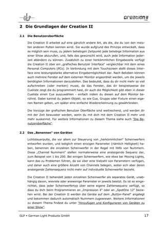 2 Die Grundlagen der Creation II

2.1   Die Benutzeroberfläche

      Die Creation II arbeitet auf eine gänzlich andere Art, als die, die du von den meis-
      ten anderen Pulten kennen wirst. Sie wurde aufgrund des Prinzips entwickelt, dass
      es möglich sein muss, zu jedem beliebigen Zeitpunkt jede beliebige Information aus
      einer Show abzurufen, und, falls das gewünscht wird, auch jede Information jeder-
      zeit abändern zu können. Zusätzlich zu einer herkömmlichen Eingabezeile verfügt
      die Creation II über ein „grafisches Benutzer Interface“ vergleichbar mit dem eines
      Personal Computers (PCs). In Verbindung mit dem Touchscreen stellt dieses Inter-
      face eine leistungsstarke alternative Eingabemöglichkeit dar. Nach Belieben können
      auch mehrere Fenster auf dem externen Monitor angeordnet werden, um die jeweils
      benötigten Informationen darzustellen. Das bedeutet, dass du dir nicht mehr so viel
      aufschreiben (oder merken) musst, da das Fenster, das dir beispielsweise die
      Cueliste zeigt die du programmiert hast, dir auch die Möglichkeit gibt eben in dieser
      Cueliste einen Cue auszuwählen - einfach indem du diesen auf dem Monitor be-
      rührst. Dabei kannst du jedem Objekt, so wie Cue, Gruppe oder Fixture einen eige-
      nen Namen geben, um später eine einfache Wiedererkennung zu gewährleisten.

      Die Vorzüge der grafischen Benutzer Oberfläche sind weitreichend, und werden dir
      mit der Zeit bewusster werden, wenn du mit dich mit dem Creation II mehr und
      mehr auskennst. Für weitere Informationen zu diesem Thema siehe auch "Die Be-
      nutzeroberfläche".


2.2   Das „Benennen“ von Geräten

      Lichtsteuerpulte, die vor allem zur Steuerung von „herkömmlichen“ Scheinwerfern
      entworfen wurden, und lediglich einen einzigen Parameter (nämlich Helligkeit) ha-
      ben, benennen die einzelnen Scheinwerfer in der Regel mit Hilfe von Nummern.
      Diese „Channel Nummern“ stellen normalerweise eine ansteigende Sequenz dar,
      zum Beispiel von 1 bis 200. Bei einigen Scheinwerfern, wie etwa bei Moving Lights,
      kann das zu Problemen führen, da sie über eine Vielzahl von Parametern verfügen,
      und daher auch eine größere Anzahl von Channels belegen, wobei sich aber deren
      ansteigende Zahlensequenz nicht mehr auf individuelle Scheinwerfer bezieht.

      Die Creation II behandelt jeden einzelnen Scheinwerfer als separates Gerät, unab-
      hängig davon, wieviele oder wiewenige Parameter er jeweils besitzt. Es ist so einge-
      richtet, dass jeder Scheinwerfertyp über seine eigene Zahlensequenz verfügt, so
      dass du dich beim Programmieren an „Impression 4“ oder an „SpotOne 12“ bezie-
      hen wirst. Bei der Creation II werden die Geräte auf dem „Button-Panel“ angelegt
      und bekommen dadurch automatisch Nummern zugewiesen. Weitere Informationen
      zu diesem Thema findest du unter "Hinzufügen und Konfigurieren von Geräten zu
      einer Show".


GLP   German Light Products GmbH                                                          17
 