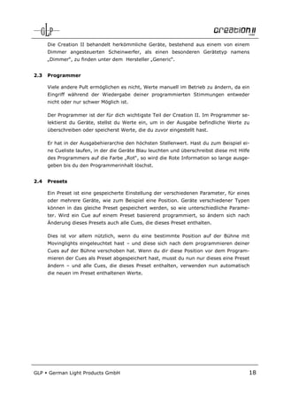 Die Creation II behandelt herkömmliche Geräte, bestehend aus einem von einem
      Dimmer angesteuerten Scheinwerfer, als einen besonderen Gerätetyp namens
      „Dimmer“, zu finden unter dem Hersteller „Generic“.


2.3   Programmer

      Viele andere Pult ermöglichen es nicht, Werte manuell im Betrieb zu ändern, da ein
      Eingriff während der Wiedergabe deiner programmierten Stimmungen entweder
      nicht oder nur schwer Möglich ist.

      Der Programmer ist der für dich wichtigste Teil der Creation II. Im Programmer se-
      lektierst du Geräte, stellst du Werte ein, um in der Ausgabe befindliche Werte zu
      überschreiben oder speicherst Werte, die du zuvor eingestellt hast.

      Er hat in der Ausgabehierarchie den höchsten Stellenwert. Hast du zum Beispiel ei-
      ne Cueliste laufen, in der die Geräte Blau leuchten und überschreibst diese mit Hilfe
      des Programmers auf die Farbe „Rot“, so wird die Rote Information so lange ausge-
      geben bis du den Programmerinhalt löschst.


2.4   Presets

      Ein Preset ist eine gespeicherte Einstellung der verschiedenen Parameter, für eines
      oder mehrere Geräte, wie zum Beispiel eine Position. Geräte verschiedener Typen
      können in das gleiche Preset gespeichert werden, so wie unterschiedliche Parame-
      ter. Wird ein Cue auf einem Preset basierend programmiert, so ändern sich nach
      Änderung dieses Presets auch alle Cues, die dieses Preset enthalten.

      Dies ist vor allem nützlich, wenn du eine bestimmte Position auf der Bühne mit
      Movinglights eingeleuchtet hast – und diese sich nach dem programmieren deiner
      Cues auf der Bühne verschoben hat. Wenn du dir diese Position vor dem Program-
      mieren der Cues als Preset abgespeichert hast, musst du nun nur dieses eine Preset
      ändern – und alle Cues, die dieses Preset enthalten, verwenden nun automatisch
      die neuen im Preset enthaltenen Werte.




GLP   German Light Products GmbH                                                          18
 