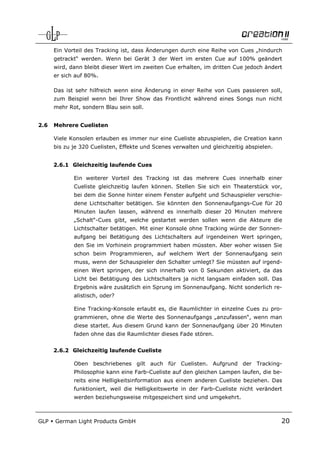 Ein Vorteil des Tracking ist, dass Änderungen durch eine Reihe von Cues „hindurch
      getrackt“ werden. Wenn bei Gerät 3 der Wert im ersten Cue auf 100% geändert
      wird, dann bleibt dieser Wert im zweiten Cue erhalten, im dritten Cue jedoch ändert
      er sich auf 80%.

      Das ist sehr hilfreich wenn eine Änderung in einer Reihe von Cues passieren soll,
      zum Beispiel wenn bei Ihrer Show das Frontlicht während eines Songs nun nicht
      mehr Rot, sondern Blau sein soll.


2.6   Mehrere Cuelisten

      Viele Konsolen erlauben es immer nur eine Cueliste abzuspielen, die Creation kann
      bis zu je 320 Cuelisten, Effekte und Scenes verwalten und gleichzeitig abspielen.


      2.6.1 Gleichzeitig laufende Cues

             Ein weiterer Vorteil des Tracking ist das mehrere Cues innerhalb einer
             Cueliste gleichzeitig laufen können. Stellen Sie sich ein Theaterstück vor,
             bei dem die Sonne hinter einem Fenster aufgeht und Schauspieler verschie-
             dene Lichtschalter betätigen. Sie könnten den Sonnenaufgangs-Cue für 20
             Minuten laufen lassen, während es innerhalb dieser 20 Minuten mehrere
             „Schalt“-Cues gibt, welche gestartet werden sollen wenn die Akteure die
             Lichtschalter betätigen. Mit einer Konsole ohne Tracking würde der Sonnen-
             aufgang bei Betätigung des Lichtschalters auf irgendeinen Wert springen,
             den Sie im Vorhinein programmiert haben müssten. Aber woher wissen Sie
             schon beim Programmieren, auf welchem Wert der Sonnenaufgang sein
             muss, wenn der Schauspieler den Schalter umlegt? Sie müssten auf irgend-
             einen Wert springen, der sich innerhalb von 0 Sekunden aktiviert, da das
             Licht bei Betätigung des Lichtschalters ja nicht langsam einfaden soll. Das
             Ergebnis wäre zusätzlich ein Sprung im Sonnenaufgang. Nicht sonderlich re-
             alistisch, oder?

             Eine Tracking-Konsole erlaubt es, die Raumlichter in einzelne Cues zu pro-
             grammieren, ohne die Werte des Sonnenaufgangs „anzufassen“, wenn man
             diese startet. Aus diesem Grund kann der Sonnenaufgang über 20 Minuten
             faden ohne das die Raumlichter dieses Fade stören.


      2.6.2 Gleichzeitig laufende Cueliste

             Oben beschriebenes gilt auch für Cuelisten. Aufgrund der Tracking-
             Philosophie kann eine Farb-Cueliste auf den gleichen Lampen laufen, die be-
             reits eine Helligkeitsinformation aus einem anderen Cueliste beziehen. Das
             funktioniert, weil die Helligkeitswerte in der Farb-Cueliste nicht verändert
             werden beziehungsweise mitgespeichert sind und umgekehrt.



GLP   German Light Products GmbH                                                          20
 