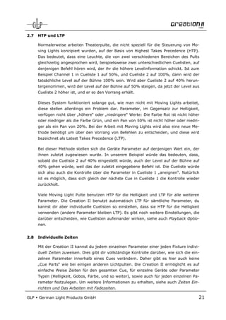 2.7   HTP und LTP

      Normalerweise arbeiten Theaterpulte, die nicht speziell für die Steuerung von Mo-
      ving Lights konzipiert wurden, auf der Basis von Highest Takes Precedence (HTP).
      Das bedeutet, dass eine Leuchte, die von zwei verschiedenen Bereichen des Pults
      gleichzeitig angesprochen wird, beispielsweise zwei unterschiedlichen Cuelisten, auf
      denjenigen Befehl hören wird, der ihr die höhere Levelinformation schickt. Ist zum
      Beispiel Channel 1 in Cueliste 1 auf 50%, und Cueliste 2 auf 100%, dann wird der
      tatsächliche Level auf der Bühne 100% sein. Wird aber Cueliste 2 auf 40% herun-
      tergenommen, wird der Level auf der Bühne auf 50% steigen, da jetzt der Level aus
      Cueliste 2 höher ist, und er so den Vorrang erhält.

      Dieses System funktioniert solange gut, wie man nicht mit Moving Lights arbeitet,
      diese stellen allerdings ein Problem dar. Parameter, im Gegensatz zur Helligkeit,
      verfügen nicht über „höhere“ oder „niedrigere“ Werte: Die Farbe Rot ist nicht höher
      oder niedriger als die Farbe Grün, und ein Pan von 50% ist nicht höher oder niedri-
      ger als ein Pan von 20%. Bei der Arbeit mit Moving Lights wird also eine neue Me-
      thode benötigt um über den Vorrang von Befehlen zu entscheiden, und diese wird
      bezeichnet als Latest Takes Precedence (LTP).

      Bei dieser Methode stellen sich die Geräte Parameter auf denjenigen Wert ein, der
      ihnen zuletzt zugewiesen wurde. In unserem Beispiel würde das bedeuten, dass,
      sobald die Cueliste 2 auf 40% eingestellt würde, auch der Level auf der Bühne auf
      40% gehen würde, weil das der zuletzt eingegebene Befehl ist. Die Cueliste würde
      sich also auch die Kontrolle über die Parameter in Cueliste 1 „aneignen“. Natürlich
      ist es möglich, dass sich gleich der nächste Cue in Cueliste 1 die Kontrolle wieder
      zurückholt.

      Viele Moving Light Pulte benutzen HTP für die Helligkeit und LTP für alle weiteren
      Parameter. Die Creation II benutzt automatisch LTP für sämtliche Parameter, du
      kannst dir aber individuelle Cuelisten so einstellen, dass sie HTP für die Helligkeit
      verwenden (andere Parameter bleiben LTP). Es gibt noch weitere Einstellungen, die
      darüber entscheiden, wie Cuelisten aufeinander wirken, siehe auch Playback Optio-
      nen.


2.8   Individuelle Zeiten

      Mit der Creation II kannst du jedem einzelnen Parameter einer jeden Fixture indivi-
      duell Zeiten zuweisen. Dies gibt dir vollständige Kontrolle darüber, wie sich die ein-
      zelnen Parameter innerhalb eines Cues verändern. Daher gibt es hier auch keine
      „Cue Parts“ wie bei einigen anderen Lichtpulten. Die Creation II ermöglicht es auf
      einfache Weise Zeiten für den gesamten Cue, für einzelne Geräte oder Parameter
      Typen (Helligkeit, Gobos, Farbe, und so weiter), sowie auch für jeden einzelnen Pa-
      rameter festzulegen. Um weitere Informationen zu erhalten, siehe auch Zeiten Ein-
      richten und Das Arbeiten mit Fadezeiten.

GLP   German Light Products GmbH                                                           21
 