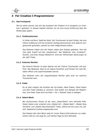 3 Für Creation I Programmierer

3.1   Das Frontpanel

      Wie du sehen kannst, hat sich das Aussehen der Creation II im Vergleich zur Crea-
      tion I geändert. In diesem Kapitel möchten wir dir eine kurze Einführung über die
      Änderungen geben.


      3.1.1 Farbtouchscreen

             In Farbe und Bunt. Spaß bei Seite. Der Touchscreen ist jetzt Farbig, hat eine
             höhere Auflösung und die einzelnen Konfigurationsmenüs sind dadurch auf-
             geräumter geworden, obwohl sie mehr Möglichkeiten bieten.

             Des Weiteren haben sich die Tasten neben dem Display geändert. Hier hat
             man jetzt Zugriff auf das „Hauptmenü“, das Softpanel, eine „Cuelisten“-
             Ansicht, und einen Output Bildschirm. Eine der Hilfreichsten Neuerungen ist
             die „Set“-Taste.


      3.1.2 Externer Monitor

             Der Externe Monitor ist jetzt ebenso wie der Interne Touchscreen voll gra-
             fisch. Das Bedeutet, dass du dir eigene Ansichten und Fenster frei nach Be-
             lieben öffnen und zusammenstellen kannst.

             Des Weiteren kann der angeschlossene Monitor jetzt auch ein externer
             Touchscreen sein.


      3.1.3 Fader

             Es ist jetzt möglich die Funktion der Go-Tasten, Back-Tasten, Flash-Tasten
             und dem Fader beliebig zu variieren. Dies bietet zum Beispiel die Möglich-
             keit, eine Flash Taste auch als Flash + Go + Release Taste zu belegen.


      3.1.4 Select-Block

             Bei strukturierten Shows ist der neue „Select-Block“ eine wertvolle Hilfe.
             Dieser bietet unter anderem eine „Master-Go“, „Master-Back“, „Master-Skip
             Vorwärts“ und „Master-Skip Rückwärts“ Taste, welche auf die zuvor mit „Se-
             lect“ selektierte Cueliste angewendet wird.

             Das Display über dem Block zeigt dir immer Status-Informationen zur selek-
             tierten Liste an und zeigt dir, auf welcher Page du dich befindest.




GLP   German Light Products GmbH                                                         22
 
