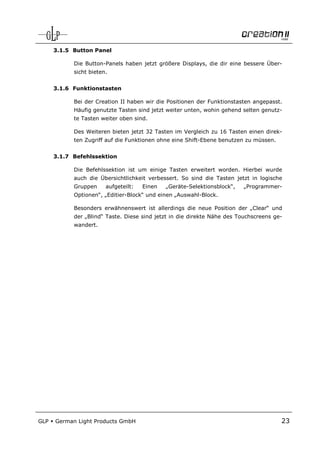 3.1.5 Button Panel

            Die Button-Panels haben jetzt größere Displays, die dir eine bessere Über-
            sicht bieten.


      3.1.6 Funktionstasten

            Bei der Creation II haben wir die Positionen der Funktionstasten angepasst.
            Häufig genutzte Tasten sind jetzt weiter unten, wohin gehend selten genutz-
            te Tasten weiter oben sind.

            Des Weiteren bieten jetzt 32 Tasten im Vergleich zu 16 Tasten einen direk-
            ten Zugriff auf die Funktionen ohne eine Shift-Ebene benutzen zu müssen.


      3.1.7 Befehlssektion

            Die Befehlssektion ist um einige Tasten erweitert worden. Hierbei wurde
            auch die Übersichtlichkeit verbessert. So sind die Tasten jetzt in logische
            Gruppen     aufgeteilt:   Einen   „Geräte-Selektionsblock“,   „Programmer-
            Optionen“, „Editier-Block“ und einen „Auswahl-Block.

            Besonders erwähnenswert ist allerdings die neue Position der „Clear“ und
            der „Blind“ Taste. Diese sind jetzt in die direkte Nähe des Touchscreens ge-
            wandert.




GLP   German Light Products GmbH                                                       23
 